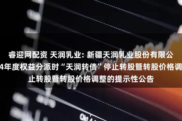 睿迎网配资 天润乳业: 新疆天润乳业股份有限公司关于实施2024年度权益分派时“天润转债”停止转股暨转股价格调整的提示性公告