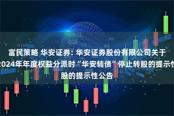 富民策略 华安证券: 华安证券股份有限公司关于实施2024年年度权益分派时“华安转债”停止转股的提示性公告