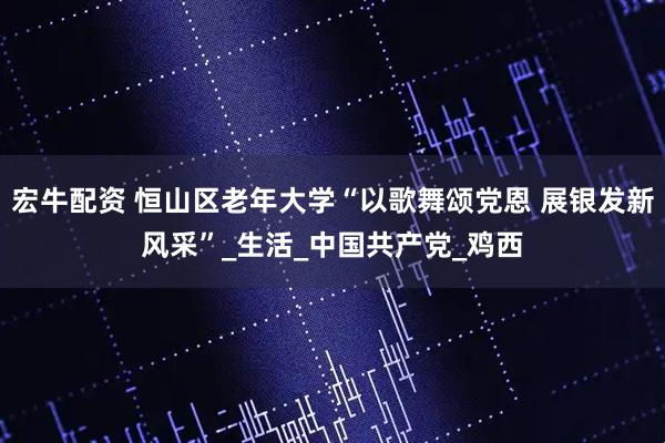 宏牛配资 恒山区老年大学“以歌舞颂党恩 展银发新风采”_生活_中国共产党_鸡西