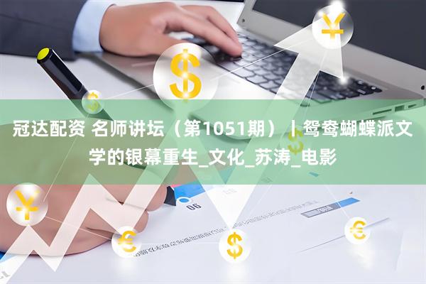 冠达配资 名师讲坛（第1051期）丨鸳鸯蝴蝶派文学的银幕重生_文化_苏涛_电影