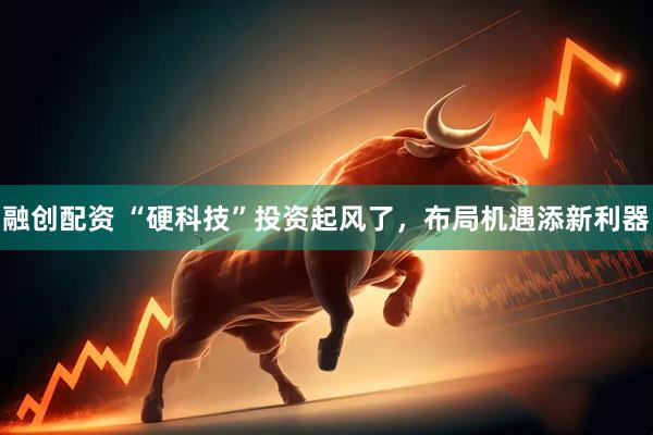 融创配资 “硬科技”投资起风了，布局机遇添新利器
