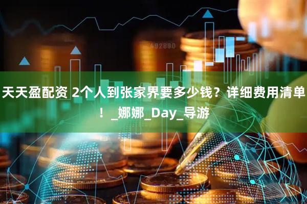 天天盈配资 2个人到张家界要多少钱？详细费用清单！_娜娜_Day_导游
