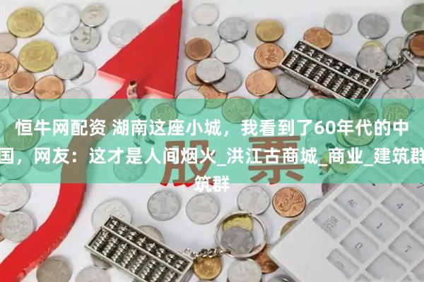 恒牛网配资 湖南这座小城，我看到了60年代的中国，网友：这才是人间烟火_洪江古商城_商业_建筑群
