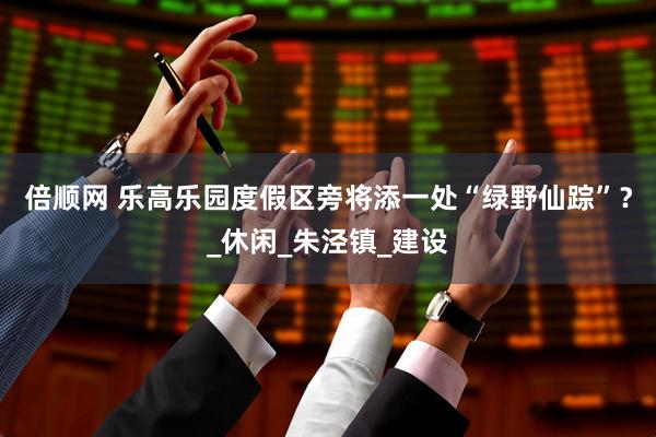 倍顺网 乐高乐园度假区旁将添一处“绿野仙踪”？_休闲_朱泾镇_建设