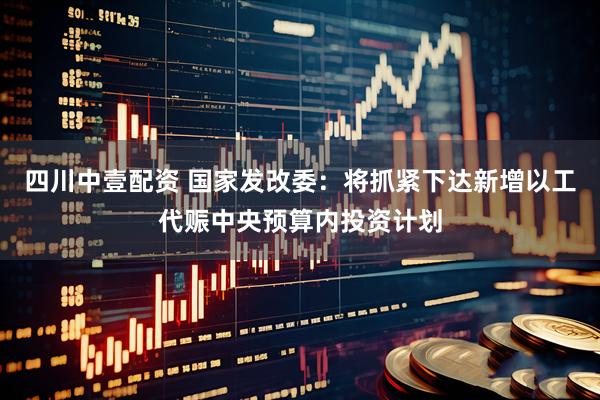 四川中壹配资 国家发改委：将抓紧下达新增以工代赈中央预算内投资计划