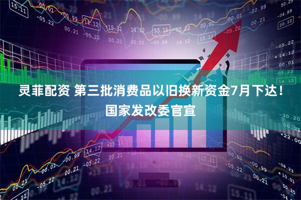 灵菲配资 第三批消费品以旧换新资金7月下达！国家发改委官宣