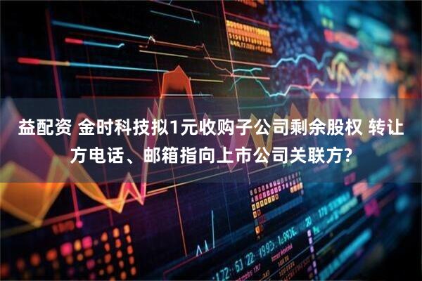益配资 金时科技拟1元收购子公司剩余股权 转让方电话、邮箱指向上市公司关联方?
