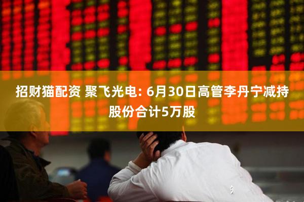 招财猫配资 聚飞光电: 6月30日高管李丹宁减持股份合计5万股