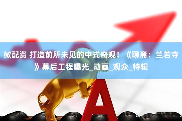 微配资 打造前所未见的中式奇观！《聊斋：兰若寺》幕后工程曝光_动画_观众_特辑