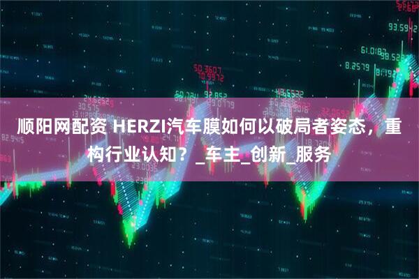 顺阳网配资 HERZI汽车膜如何以破局者姿态，重构行业认知？_车主_创新_服务