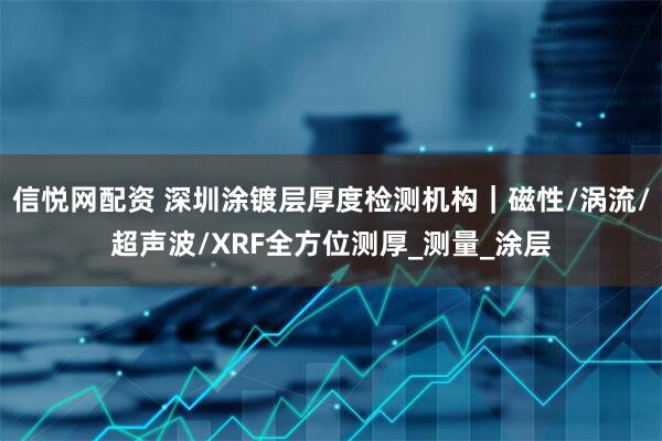 信悦网配资 深圳涂镀层厚度检测机构｜磁性/涡流/超声波/XRF全方位测厚_测量_涂层