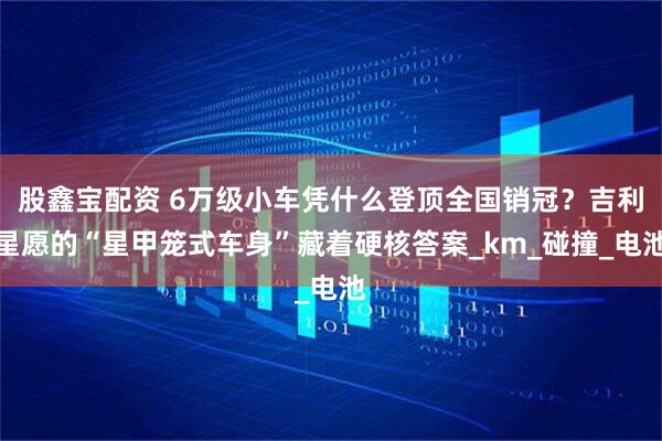 股鑫宝配资 6万级小车凭什么登顶全国销冠？吉利星愿的“星甲笼式车身”藏着硬核答案_km_碰撞_电池