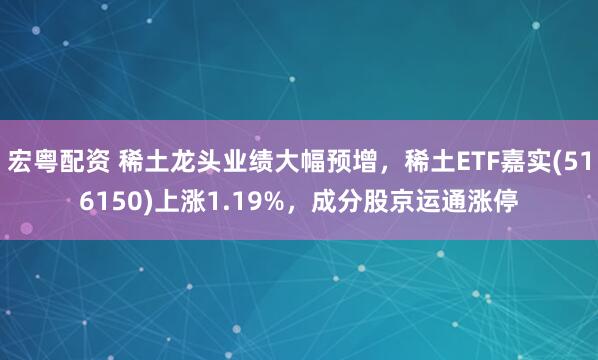 宏粤配资 稀土龙头业绩大幅预增，稀土ETF嘉实(516150)上涨1.19%，成分股京运通涨停
