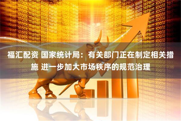 福汇配资 国家统计局：有关部门正在制定相关措施 进一步加大市场秩序的规范治理