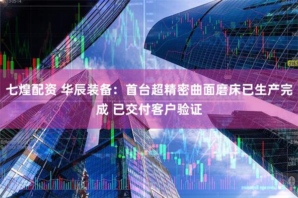 七煌配资 华辰装备：首台超精密曲面磨床已生产完成 已交付客户验证