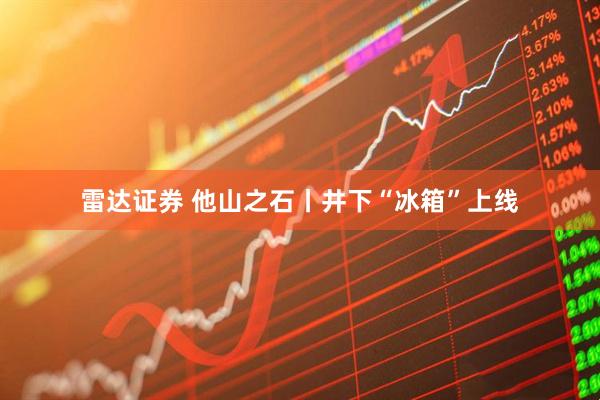 雷达证券 他山之石丨井下“冰箱”上线