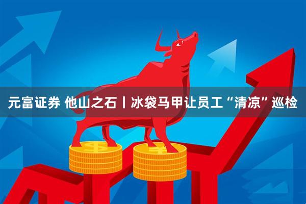 元富证券 他山之石丨冰袋马甲让员工“清凉”巡检