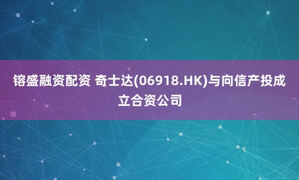 镕盛融资配资 奇士达(06918.HK)与向信产投成立合资公司