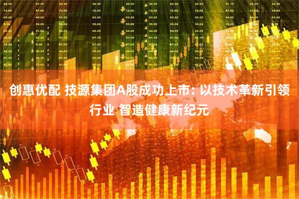 创惠优配 技源集团A股成功上市: 以技术革新引领行业 智造健康新纪元