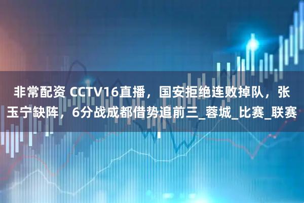 非常配资 CCTV16直播，国安拒绝连败掉队，张玉宁缺阵，6分战成都借势追前三_蓉城_比赛_联赛