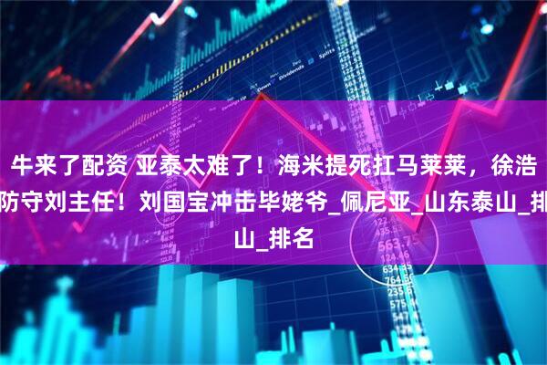 牛来了配资 亚泰太难了！海米提死扛马莱莱，徐浩峰防守刘主任！刘国宝冲击毕姥爷_佩尼亚_山东泰山_排名