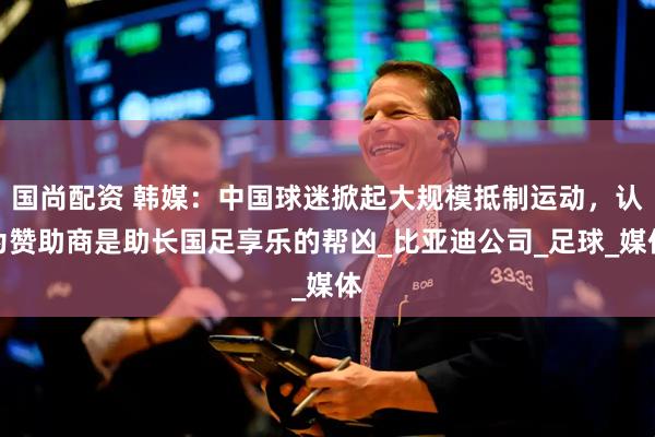 国尚配资 韩媒：中国球迷掀起大规模抵制运动，认为赞助商是助长国足享乐的帮凶_比亚迪公司_足球_媒体
