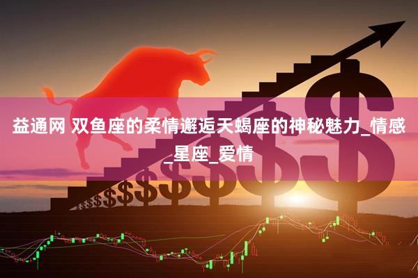 益通网 双鱼座的柔情邂逅天蝎座的神秘魅力_情感_星座_爱情