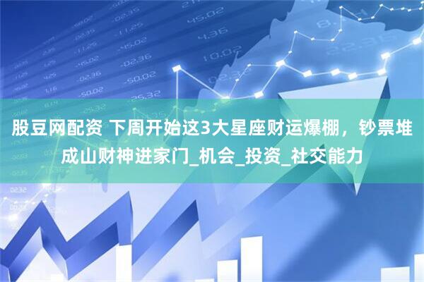 股豆网配资 下周开始这3大星座财运爆棚，钞票堆成山财神进家门_机会_投资_社交能力