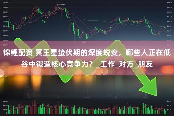 锦鲤配资 冥王星蛰伏期的深度蜕变，哪些人正在低谷中锻造核心竞争力？_工作_对方_朋友