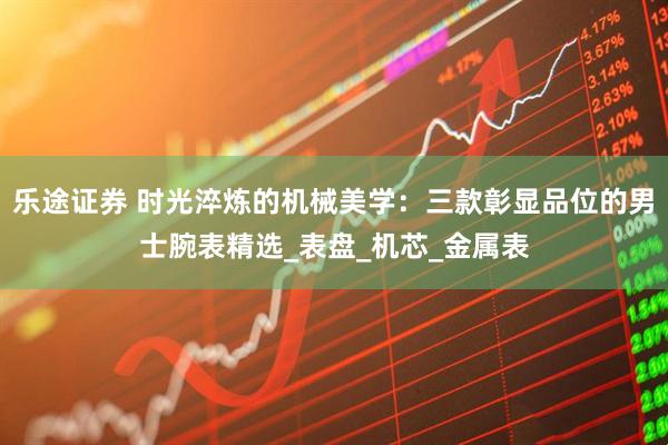 乐途证券 时光淬炼的机械美学：三款彰显品位的男士腕表精选_表盘_机芯_金属表