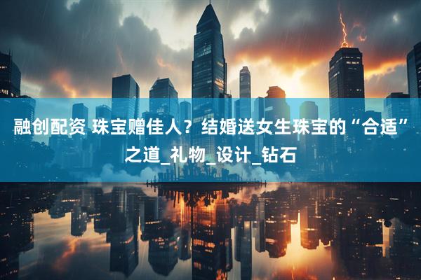 融创配资 珠宝赠佳人？结婚送女生珠宝的“合适”之道_礼物_设计_钻石