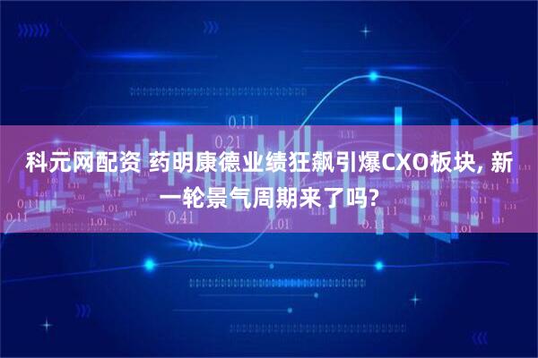 科元网配资 药明康德业绩狂飙引爆CXO板块, 新一轮景气周期来了吗?