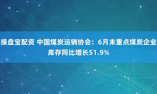 操盘宝配资 中国煤炭运销协会：6月末重点煤炭企业库存同比增长51.9%