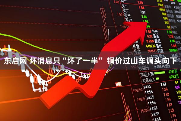 东启网 坏消息只“坏了一半” 铜价过山车调头向下