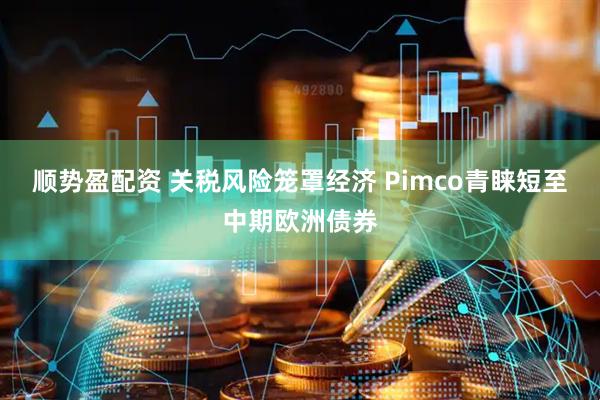 顺势盈配资 关税风险笼罩经济 Pimco青睐短至中期欧洲债券