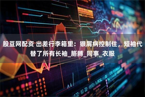 股豆网配资 出差行李箱里：银屑病控制住，短袖代替了所有长袖_胳膊_同事_衣服