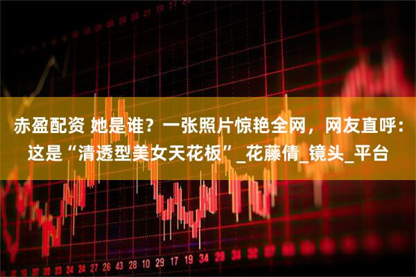 赤盈配资 她是谁？一张照片惊艳全网，网友直呼：这是“清透型美女天花板”_花藤倩_镜头_平台