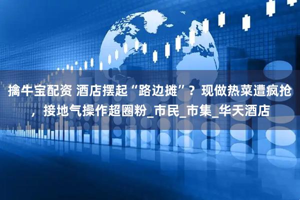 擒牛宝配资 酒店摆起“路边摊”？现做热菜遭疯抢，接地气操作超圈粉_市民_市集_华天酒店