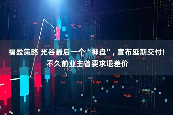 福盈策略 光谷最后一个“神盘”, 宣布延期交付! 不久前业主曾要求退差价