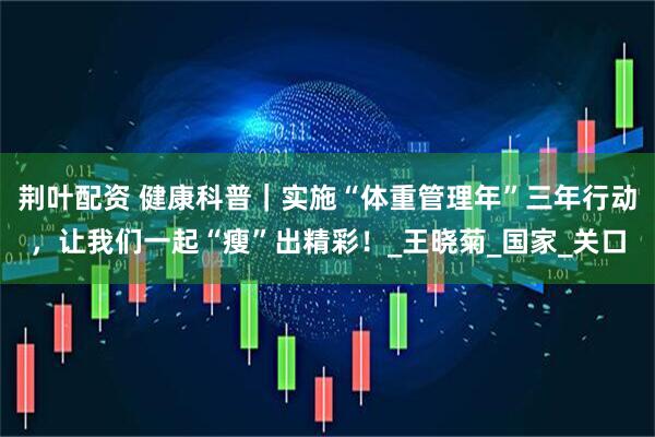 荆叶配资 健康科普｜实施“体重管理年”三年行动，让我们一起“瘦”出精彩！_王晓菊_国家_关口