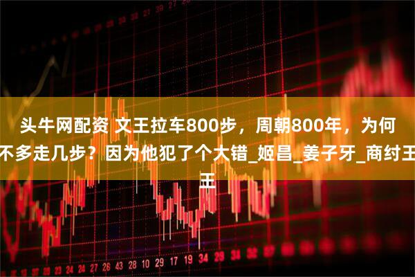 头牛网配资 文王拉车800步,周朝800年,为何不多走几步?因为他犯了个大错_姬昌_姜子牙_商纣王