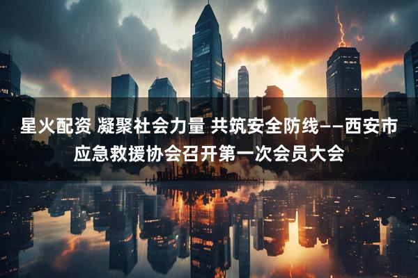 星火配资 凝聚社会力量 共筑安全防线——西安市应急救援协会召开第一次会员大会