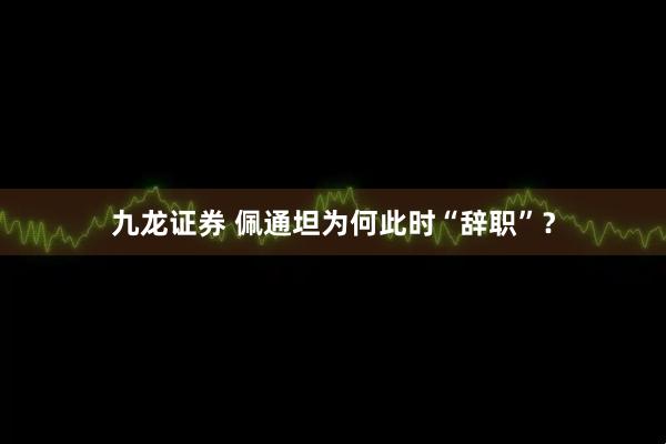 九龙证券 佩通坦为何此时“辞职”?