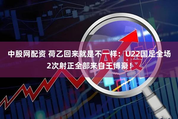 中股网配资 荷乙回来就是不一样：U22国足全场2次射正全部来自王博豪！