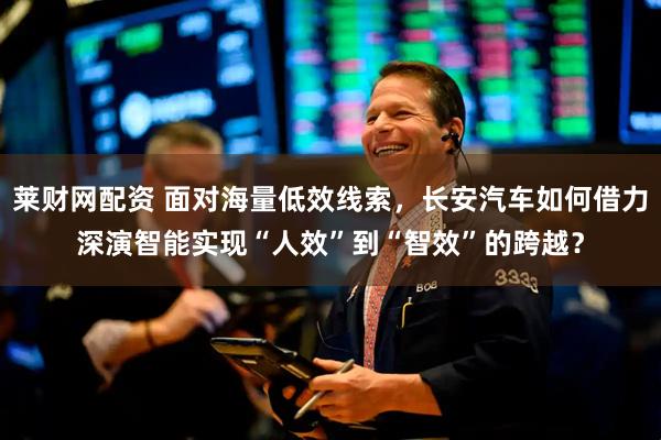 莱财网配资 面对海量低效线索，长安汽车如何借力深演智能实现“人效”到“智效”的跨越？