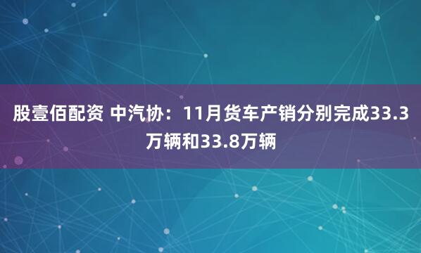 股壹佰配资 中汽协：11月货车产销分别完成33.3万辆和33.8万辆