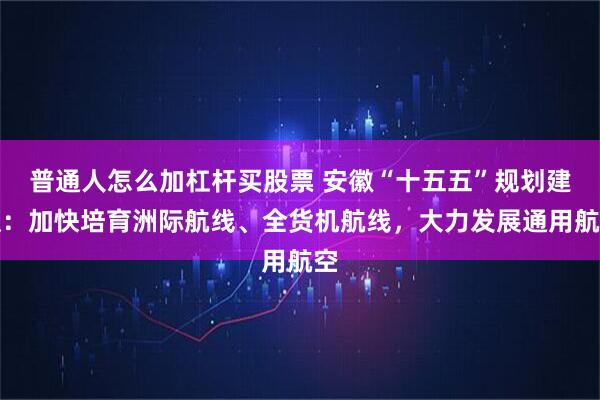 普通人怎么加杠杆买股票 安徽“十五五”规划建议:加快培育洲际航线、全货机航线,大力发展通用航空