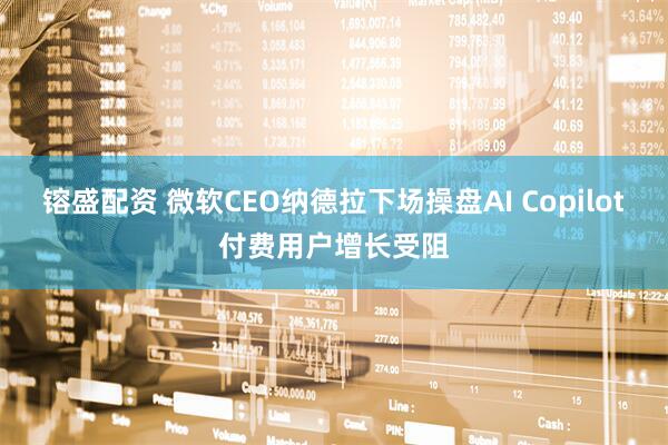 镕盛配资 微软CEO纳德拉下场操盘AI Copilot付费用户增长受阻