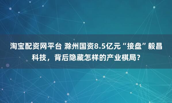 淘宝配资网平台 滁州国资8.5亿元“接盘”毅昌科技，背后隐藏怎样的产业棋局？