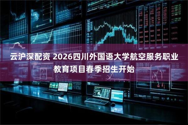 云沪深配资 2026四川外国语大学航空服务职业教育项目春季招生开始